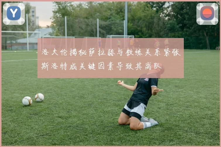 洛夫伦揭秘萨拉赫与教练关系紧张斯洛特成关键因素导致其离队