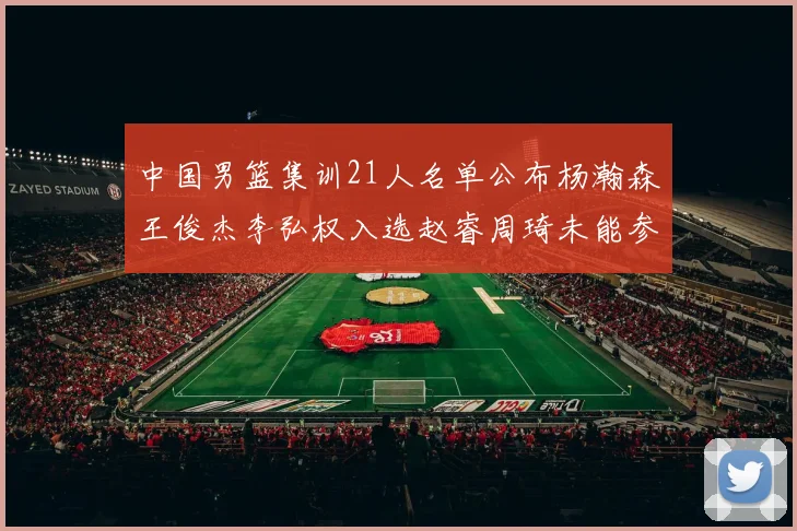 中国男篮集训21人名单公布杨瀚森王俊杰李弘权入选赵睿周琦未能参加