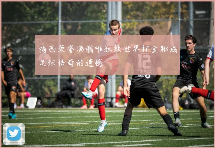 梅西荣誉满载唯独缺世界杯金靴成足坛传奇的遗憾