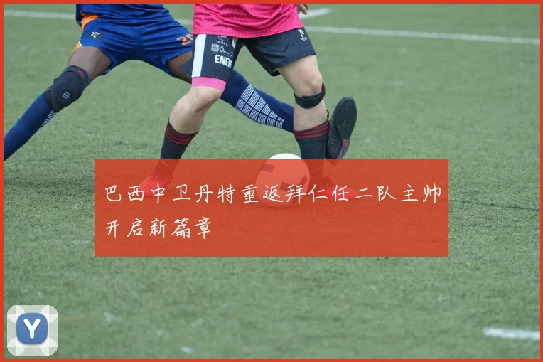 巴西中卫丹特重返拜仁任二队主帅开启新篇章