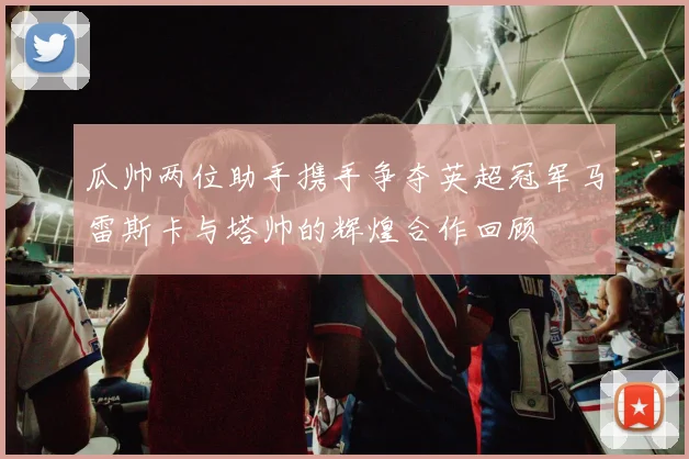 瓜帅两位助手携手争夺英超冠军马雷斯卡与塔帅的辉煌合作回顾
