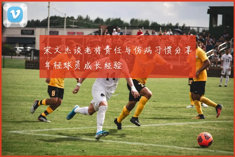 宋文杰谈老将责任与伤病习惯分享年轻球员成长经验