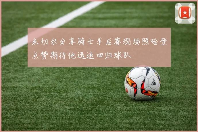 米切尔分享骑士季后赛现场照哈登点赞期待他迅速回归球队