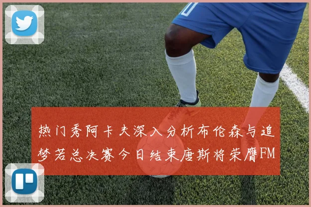 热门秀阿卡夫深入分析布伦森与追梦若总决赛今日结束唐斯将荣膺FMVP