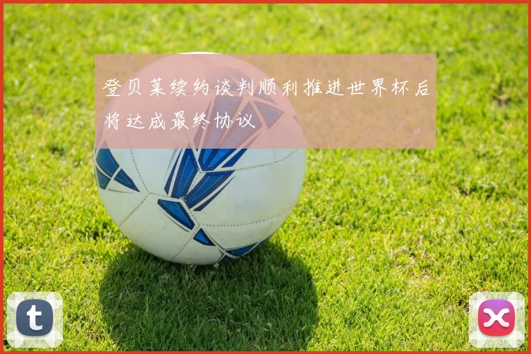 登贝莱续约谈判顺利推进世界杯后将达成最终协议