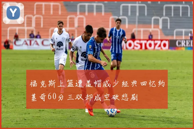 福克斯上篮遭盖帽威少经典回忆约基奇60分三双却成空砍悲剧