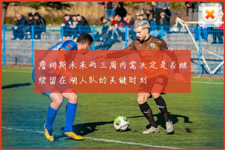 詹姆斯未来两三周内需决定是否继续留在湖人队的关键时刻